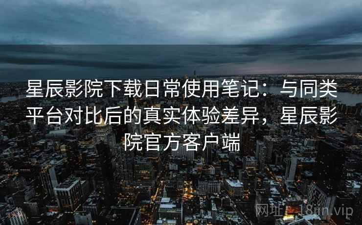 星辰影院下载日常使用笔记:与同类平台对比后的真实体验差异,星辰影院官方客户端 星辰影院下载日常使用笔记:与同类平台对比后的真实体验差异,星辰影院官方客户端