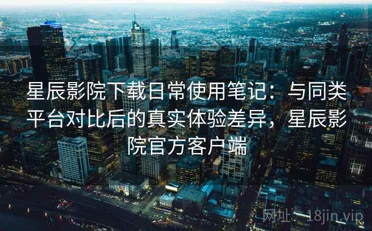 星辰影院下载日常使用笔记:与同类平台对比后的真实体验差异,星辰影院官方客户端 星辰影院下载日常使用笔记:与同类平台对比后的真实体验差异,星辰影院官方客户端