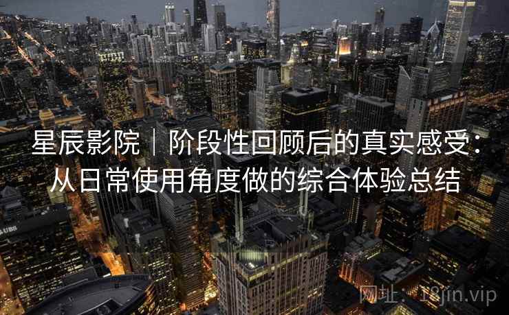 星辰影院|阶段性回顾后的真实感受:从日常使用角度做的综合体验总结 星辰影院|阶段性回顾后的真实感受:从日常使用角度做的综合体验总结