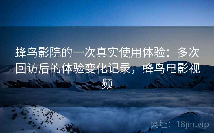 蜂鸟影院的一次真实使用体验:多次回访后的体验变化记录,蜂鸟电影视频 蜂鸟影院的一次真实使用体验:多次回访后的体验变化记录,蜂鸟电影视频