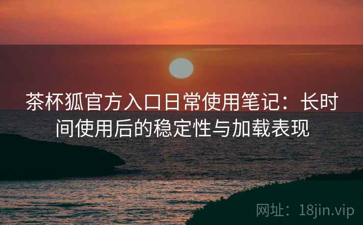茶杯狐官方入口日常使用笔记:长时间使用后的稳定性与加载表现 茶杯狐官方入口日常使用笔记:长时间使用后的稳定性与加载表现
