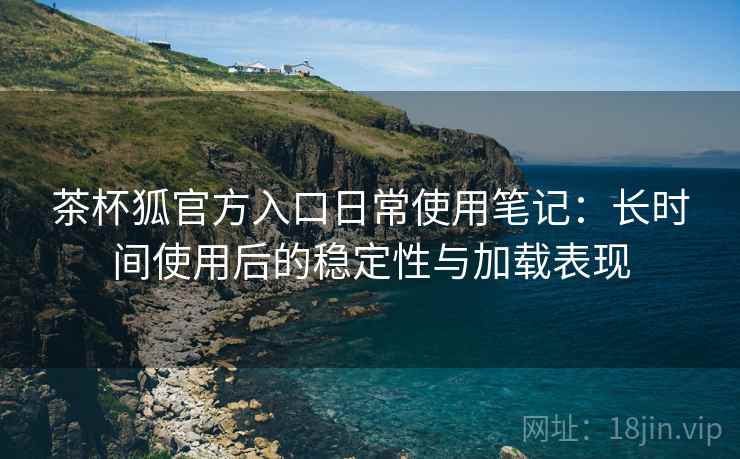茶杯狐官方入口日常使用笔记:长时间使用后的稳定性与加载表现 茶杯狐官方入口日常使用笔记:长时间使用后的稳定性与加载表现