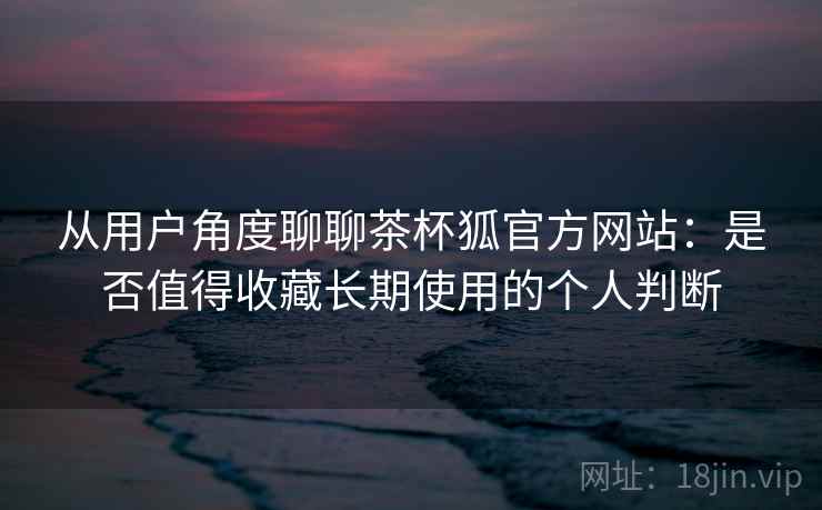 从用户角度聊聊茶杯狐官方网站:是否值得收藏长期使用的个人判断 从用户角度聊聊茶杯狐官方网站:是否值得收藏长期使用的个人判断