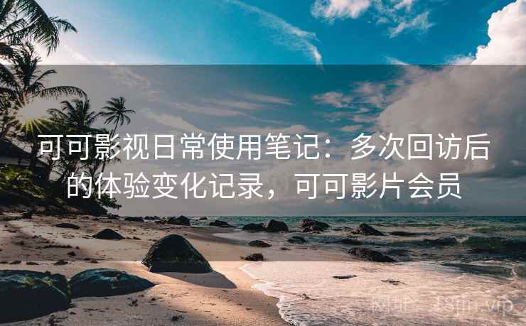 可可影视日常使用笔记：多次回访后的体验变化记录，可可影片会员