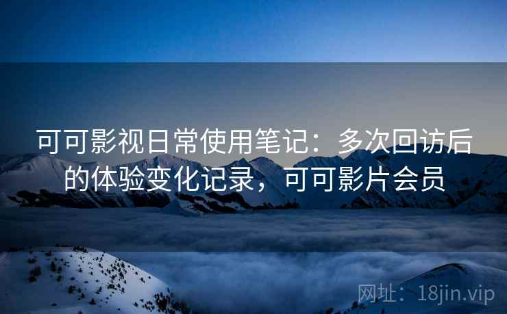 可可影视日常使用笔记：多次回访后的体验变化记录，可可影片会员