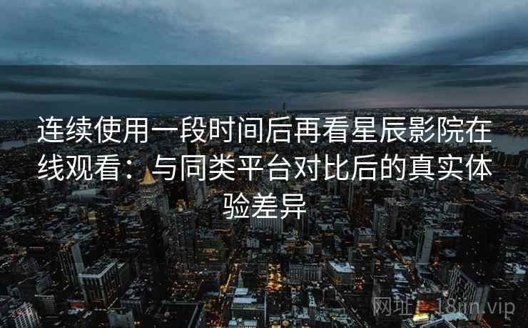 连续使用一段时间后再看星辰影院在线观看：与同类平台对比后的真实体验差异
