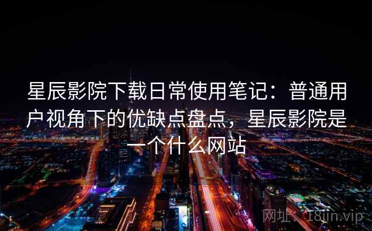 星辰影院下载日常使用笔记:普通用户视角下的优缺点盘点,星辰影院是一个什么网站 星辰影院下载日常使用笔记:普通用户视角下的优缺点盘点,星辰影院是一个什么网站