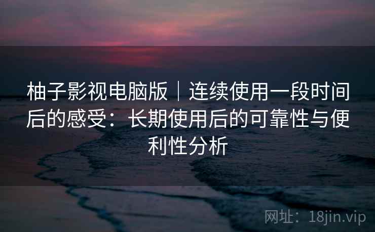 柚子影视电脑版｜连续使用一段时间后的感受：长期使用后的可靠性与便利性分析