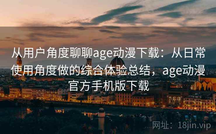 从用户角度聊聊age动漫下载：从日常使用角度做的综合体验总结，age动漫官方手机版下载