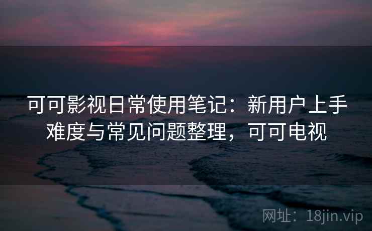 可可影视日常使用笔记：新用户上手难度与常见问题整理，可可电视