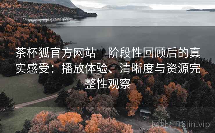 茶杯狐官方网站｜阶段性回顾后的真实感受：播放体验、清晰度与资源完整性观察