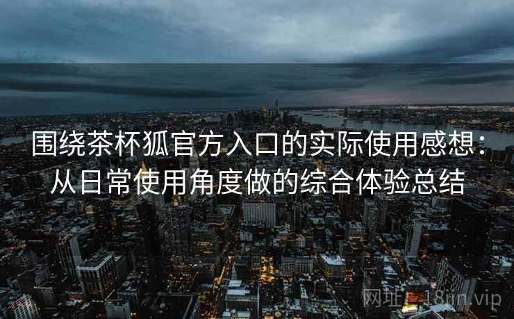 围绕茶杯狐官方入口的实际使用感想：从日常使用角度做的综合体验总结