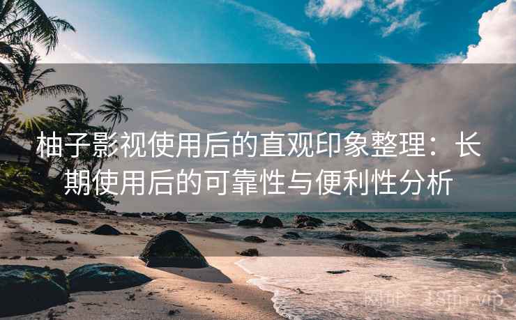柚子影视使用后的直观印象整理：长期使用后的可靠性与便利性分析