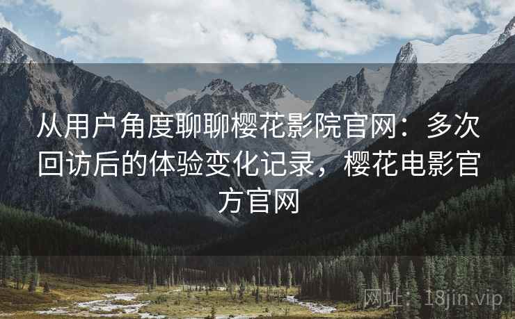 从用户角度聊聊樱花影院官网：多次回访后的体验变化记录，樱花电影官方官网