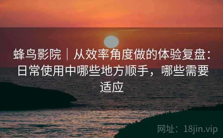 蜂鸟影院｜从效率角度做的体验复盘：日常使用中哪些地方顺手，哪些需要适应