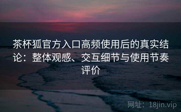 茶杯狐官方入口高频使用后的真实结论：整体观感、交互细节与使用节奏评价