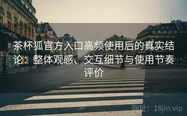 茶杯狐官方入口高频使用后的真实结论：整体观感、交互细节与使用节奏评价