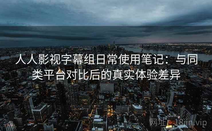 人人影视字幕组日常使用笔记：与同类平台对比后的真实体验差异