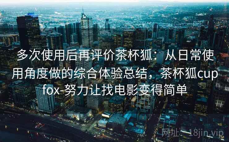 多次使用后再评价茶杯狐:从日常使用角度做的综合体验总结,茶杯狐cupfox-努力让找电影变得简单 多次使用后再评价茶杯狐:从日常使用角度做的综合体验总结,茶杯狐cupfox-努力让找电影变得简单