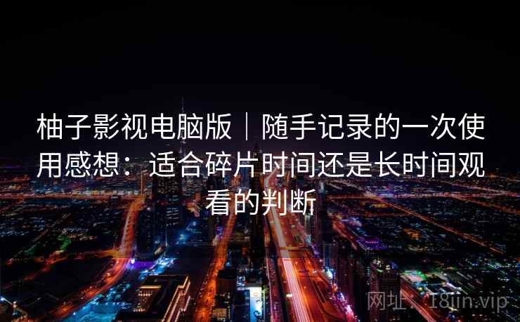 柚子影视电脑版|随手记录的一次使用感想:适合碎片时间还是长时间观看的判断 柚子影视电脑版|随手记录的一次使用感想:适合碎片时间还是长时间观看的判断