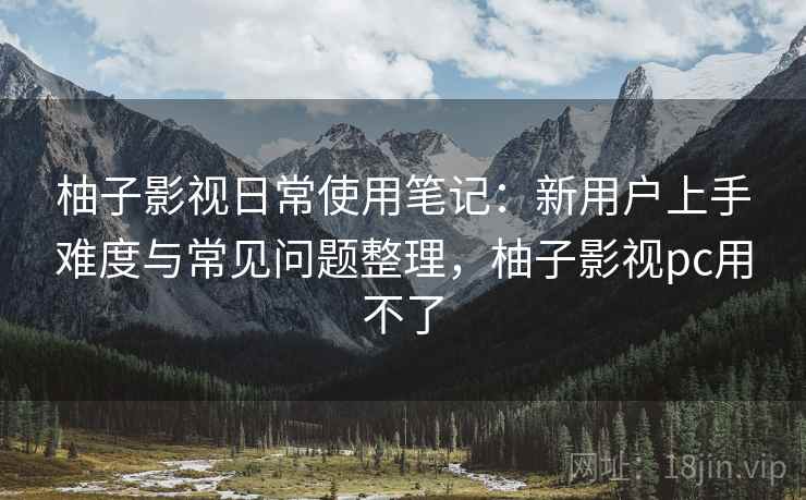 柚子影视日常使用笔记:新用户上手难度与常见问题整理,柚子影视pc用不了 柚子影视日常使用笔记:新用户上手难度与常见问题整理,柚子影视pc用不了