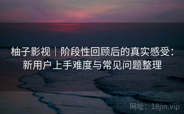 柚子影视|阶段性回顾后的真实感受:新用户上手难度与常见问题整理 柚子影视|阶段性回顾后的真实感受:新用户上手难度与常见问题整理